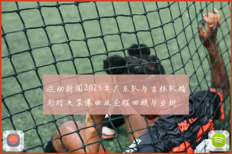 运动新闻2026年广东队与吉林队精彩对决录像回放全程回顾与分析