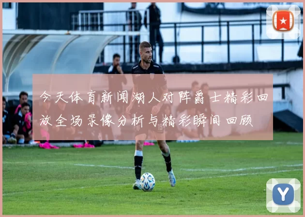 今天体育新闻湖人对阵爵士精彩回放全场录像分析与精彩瞬间回顾