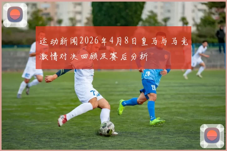 运动新闻2026年4月8日皇马与马竞激情对决回顾及赛后分析