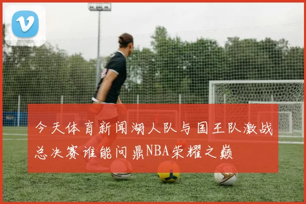 今天体育新闻湖人队与国王队激战总决赛谁能问鼎NBA荣耀之巅