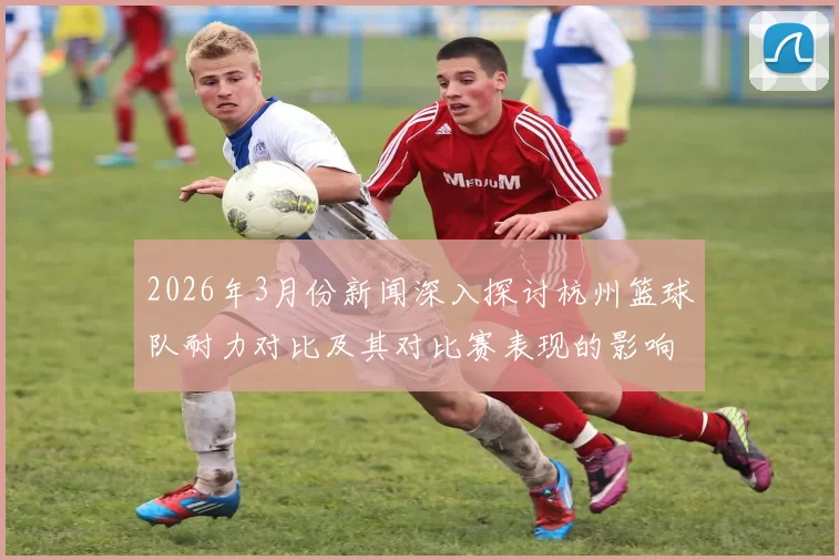 2026年3月份新闻深入探讨杭州篮球队耐力对比及其对比赛表现的影响分析