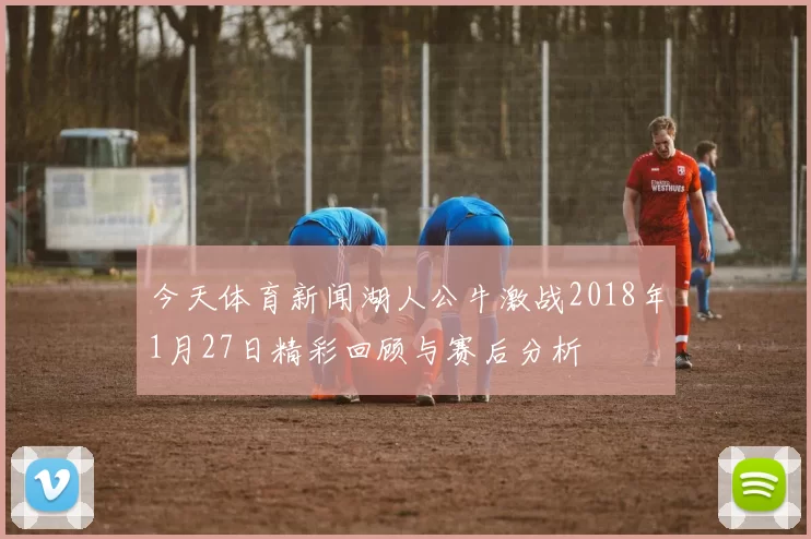今天体育新闻湖人公牛激战2018年1月27日精彩回顾与赛后分析