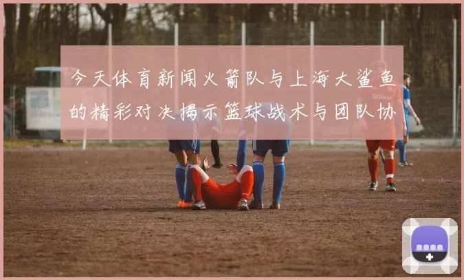 今天体育新闻火箭队与上海大鲨鱼的精彩对决揭示篮球战术与团队协作的完美结合