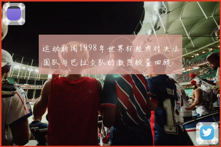 运动新闻1998年世界杯经典对决法国队与巴拉圭队的激烈较量回顾